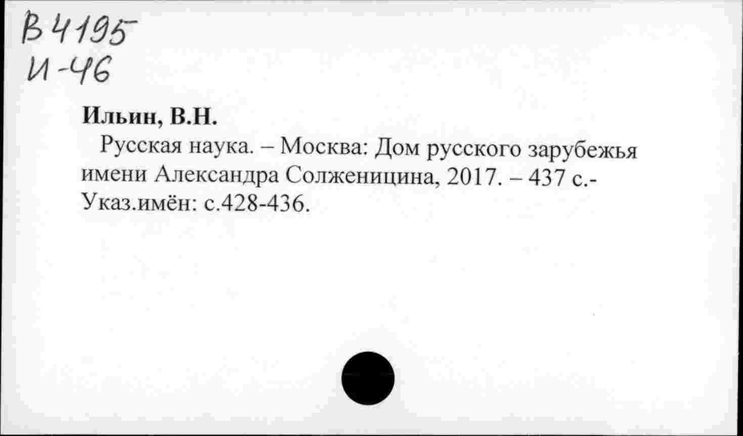 ﻿№135-
И-Ч6
Ильин, В.Н.
Русская наука. - Москва: Дом русского зарубежья имени Александра Солженицина, 2017. - 437 с.-Указ.имён: с.428-436.